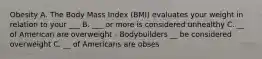 Obesity A. The Body Mass Index (BMI) evaluates your weight in relation to your ___ B. ___ or more is considered unhealthy C. __ of American are overweight - Bodybuilders __ be considered overweight C. __ of Americans are obses