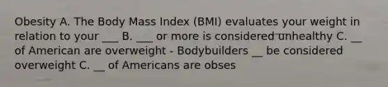 Obesity A. The Body Mass Index (BMI) evaluates your weight in relation to your ___ B. ___ or more is considered unhealthy C. __ of American are overweight - Bodybuilders __ be considered overweight C. __ of Americans are obses