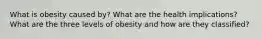 What is obesity caused by? What are the health implications? What are the three levels of obesity and how are they classified?