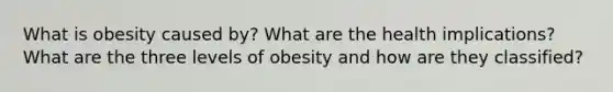 What is obesity caused by? What are the health implications? What are the three levels of obesity and how are they classified?