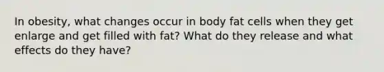 In obesity, what changes occur in body fat cells when they get enlarge and get filled with fat? What do they release and what effects do they have?