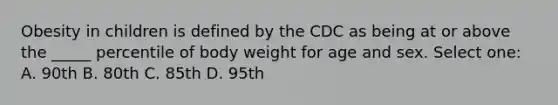 Obesity in children is defined by the CDC as being at or above the _____ percentile of body weight for age and sex. Select one: A. 90th B. 80th C. 85th D. 95th