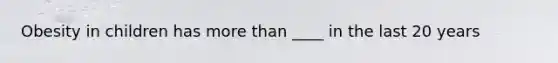 Obesity in children has more than ____ in the last 20 years