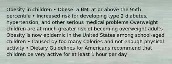 Obesity in children • Obese: a BMI at or above the 95th percentile • Increased risk for developing type 2 diabetes, hypertension, and other serious medical problems Overweight children are at much greater risk of becoming overweight adults Obesity is now epidemic in the United States among school-aged children • Caused by too many Calories and not enough physical activity • Dietary Guidelines for Americans recommend that children be very active for at least 1 hour per day