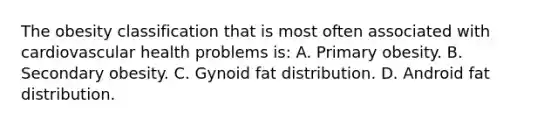 The obesity classification that is most often associated with cardiovascular health problems is: A. Primary obesity. B. Secondary obesity. C. Gynoid fat distribution. D. Android fat distribution.