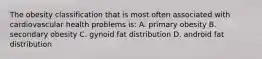 The obesity classification that is most often associated with cardiovascular health problems is: A. primary obesity B. secondary obesity C. gynoid fat distribution D. android fat distribution