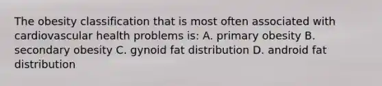 The obesity classification that is most often associated with cardiovascular health problems is: A. primary obesity B. secondary obesity C. gynoid fat distribution D. android fat distribution