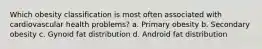 Which obesity classification is most often associated with cardiovascular health problems? a. Primary obesity b. Secondary obesity c. Gynoid fat distribution d. Android fat distribution