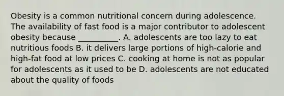 Obesity is a common nutritional concern during adolescence. The availability of fast food is a major contributor to adolescent obesity because __________. A. adolescents are too lazy to eat nutritious foods B. it delivers large portions of high-calorie and high-fat food at low prices C. cooking at home is not as popular for adolescents as it used to be D. adolescents are not educated about the quality of foods