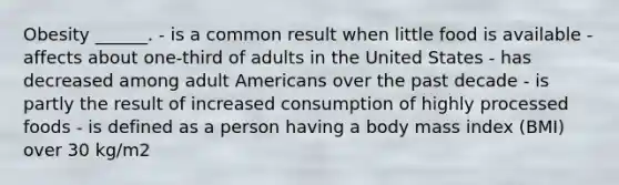 Obesity ______. - is a common result when little food is available - affects about one-third of adults in the United States - has decreased among adult Americans over the past decade - is partly the result of increased consumption of highly processed foods - is defined as a person having a body mass index (BMI) over 30 kg/m2