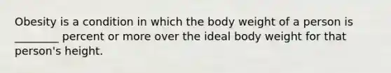 Obesity is a condition in which the body weight of a person is ________ percent or more over the ideal body weight for that person's height.