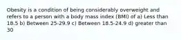 Obesity is a condition of being considerably overweight and refers to a person with a body mass index (BMI) of a) Less than 18.5 b) Between 25-29.9 c) Between 18.5-24.9 d) greater than 30