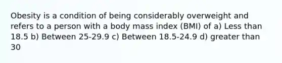 Obesity is a condition of being considerably overweight and refers to a person with a body mass index (BMI) of a) Less than 18.5 b) Between 25-29.9 c) Between 18.5-24.9 d) greater than 30