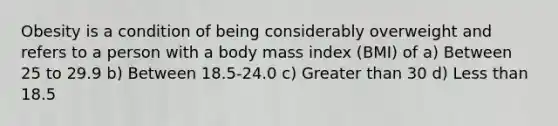 Obesity is a condition of being considerably overweight and refers to a person with a body mass index (BMI) of a) Between 25 to 29.9 b) Between 18.5-24.0 c) Greater than 30 d) Less than 18.5