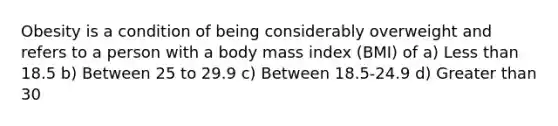 Obesity is a condition of being considerably overweight and refers to a person with a body mass index (BMI) of a) Less than 18.5 b) Between 25 to 29.9 c) Between 18.5-24.9 d) Greater than 30