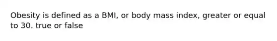 Obesity is defined as a BMI, or body mass index, greater or equal to 30. true or false