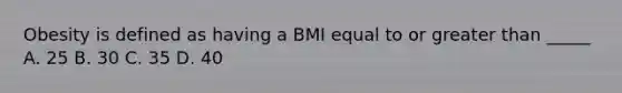 Obesity is defined as having a BMI equal to or greater than _____ A. 25 B. 30 C. 35 D. 40