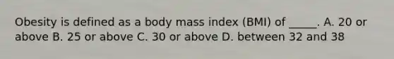 Obesity is defined as a body mass index (BMI) of _____. A. 20 or above B. 25 or above C. 30 or above D. between 32 and 38