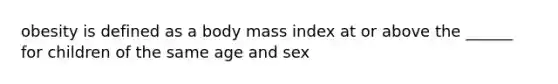 obesity is defined as a body mass index at or above the ______ for children of the same age and sex