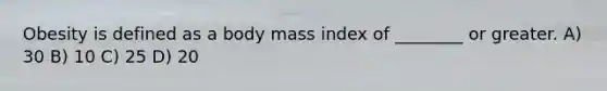 Obesity is defined as a body mass index of ________ or greater. A) 30 B) 10 C) 25 D) 20