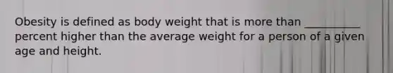 Obesity is defined as body weight that is more than __________ percent higher than the average weight for a person of a given age and height.