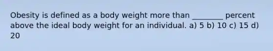 Obesity is defined as a body weight more than ________ percent above the ideal body weight for an individual. a) 5 b) 10 c) 15 d) 20