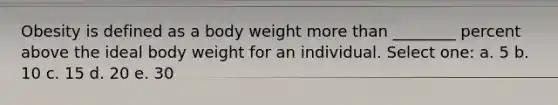 Obesity is defined as a body weight more than ________ percent above the ideal body weight for an individual. Select one: a. 5 b. 10 c. 15 d. 20 e. 30