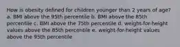 How is obesity defined for children younger than 2 years of age? a. BMI above the 95th percentile b. BMI above the 85th percentile c. BMI above the 75th percentile d. weight-for-height values above the 85th percentile e. weight-for-height values above the 95th percentile