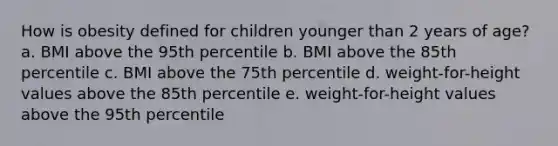 How is obesity defined for children younger than 2 years of age? a. BMI above the 95th percentile b. BMI above the 85th percentile c. BMI above the 75th percentile d. weight-for-height values above the 85th percentile e. weight-for-height values above the 95th percentile