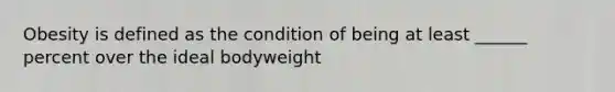 Obesity is defined as the condition of being at least ______ percent over the ideal bodyweight