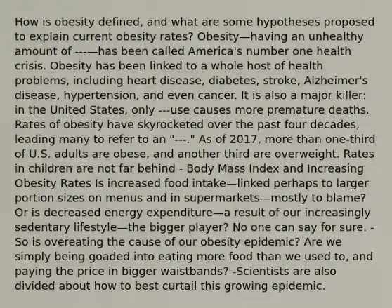 How is obesity defined, and what are some hypotheses proposed to explain current obesity rates? Obesity—having an unhealthy amount of ---—has been called America's number one health crisis. Obesity has been linked to a whole host of health problems, including heart disease, diabetes, stroke, Alzheimer's disease, hypertension, and even cancer. It is also a major killer: in the United States, only ---use causes more premature deaths. Rates of obesity have skyrocketed over the past four decades, leading many to refer to an "---." As of 2017, more than one-third of U.S. adults are obese, and another third are overweight. Rates in children are not far behind - Body Mass Index and Increasing Obesity Rates Is increased food intake—linked perhaps to larger portion sizes on menus and in supermarkets—mostly to blame? Or is decreased energy expenditure—a result of our increasingly sedentary lifestyle—the bigger player? No one can say for sure. -So is overeating the cause of our obesity epidemic? Are we simply being goaded into eating more food than we used to, and paying the price in bigger waistbands? -Scientists are also divided about how to best curtail this growing epidemic.