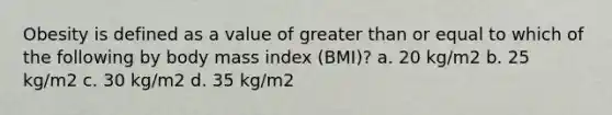 Obesity is defined as a value of greater than or equal to which of the following by body mass index (BMI)? a. 20 kg/m2 b. 25 kg/m2 c. 30 kg/m2 d. 35 kg/m2