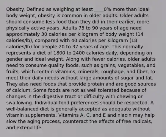 Obesity. Defined as weighing at least ____0% more than ideal body weight, obesity is common in older adults. Older adults should consume less food than they did in their earlier, more physically active years. Adults 75 to 90 years of age need approximately 30 calories per kilogram of body weight (14 calories/lb), compared with 40 calories per kilogram (18 calories/lb) for people 20 to 37 years of age. This normally represents a diet of 1800 to 2400 calories daily, depending on gender and ideal weight. Along with fewer calories, older adults need to consume quality foods, such as grains, vegetables, and fruits, which contain vitamins, minerals, roughage, and fiber, to meet their daily needs without large amounts of sugar and fat. They also need foods that provide protein and are good sources of calcium. Some foods are not as well tolerated because of changes in the digestive tract or difficulty with chewing or swallowing. Individual food preferences should be respected. A well-balanced diet is generally accepted as adequate without vitamin supplements. Vitamins A, C, and E and niacin may help slow the aging process, counteract the effects of free radicals, and extend life.