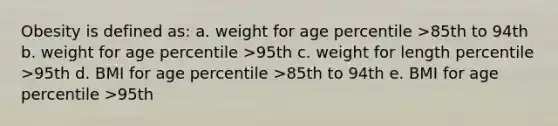 Obesity is defined as: a. weight for age percentile >85th to 94th b. weight for age percentile >95th c. weight for length percentile >95th d. BMI for age percentile >85th to 94th e. BMI for age percentile >95th