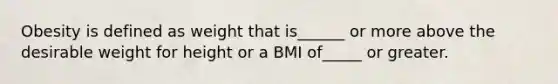 Obesity is defined as weight that is______ or more above the desirable weight for height or a BMI of_____ or greater.