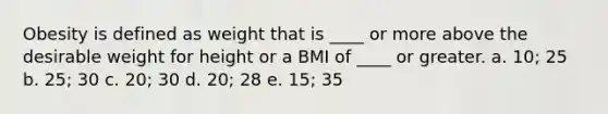 Obesity is defined as weight that is ____ or more above the desirable weight for height or a BMI of ____ or greater. a. 10; 25 b. 25; 30 c. 20; 30 d. 20; 28 e. 15; 35