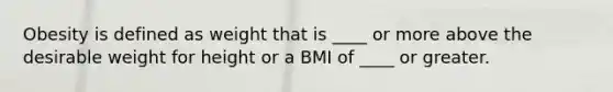 Obesity is defined as weight that is ____ or more above the desirable weight for height or a BMI of ____ or greater.