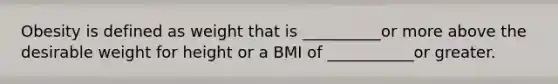 Obesity is defined as weight that is __________or more above the desirable weight for height or a BMI of ___________or greater.