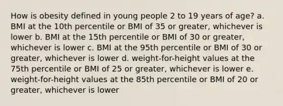 How is obesity defined in young people 2 to 19 years of age? a. BMI at the 10th percentile or BMI of 35 or greater, whichever is lower b. BMI at the 15th percentile or BMI of 30 or greater, whichever is lower c. BMI at the 95th percentile or BMI of 30 or greater, whichever is lower d. weight-for-height values at the 75th percentile or BMI of 25 or greater, whichever is lower e. weight-for-height values at the 85th percentile or BMI of 20 or greater, whichever is lower