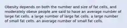 Obesity depends on both the number and size of fat cells, and moderately obese people are said to have an average number of large fat cells. a large number of large fat cells. a large number of small fat cells. an average number of small fat cells.