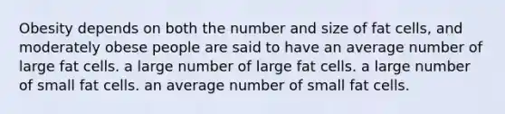 Obesity depends on both the number and size of fat cells, and moderately obese people are said to have an average number of large fat cells. a large number of large fat cells. a large number of small fat cells. an average number of small fat cells.