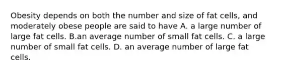 Obesity depends on both the number and size of fat cells, and moderately obese people are said to have A. a large number of large fat cells. B.an average number of small fat cells. C. a large number of small fat cells. D. an average number of large fat cells.