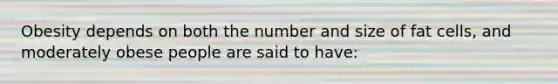 Obesity depends on both the number and size of fat cells, and moderately obese people are said to have: