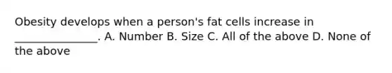 Obesity develops when a person's fat cells increase in _______________. A. Number B. Size C. All of the above D. None of the above