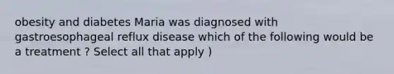 obesity and diabetes Maria was diagnosed with gastroesophageal reflux disease which of the following would be a treatment ? Select all that apply )