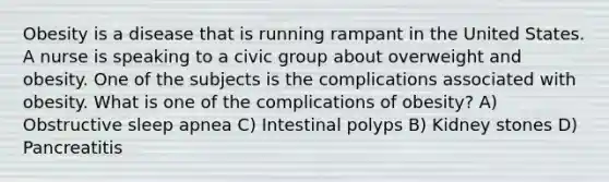 Obesity is a disease that is running rampant in the United States. A nurse is speaking to a civic group about overweight and obesity. One of the subjects is the complications associated with obesity. What is one of the complications of obesity? A) Obstructive sleep apnea C) Intestinal polyps B) Kidney stones D) Pancreatitis