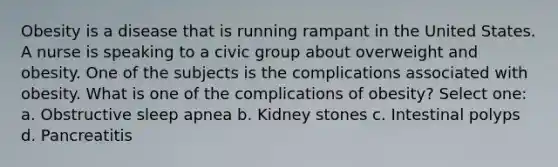 Obesity is a disease that is running rampant in the United States. A nurse is speaking to a civic group about overweight and obesity. One of the subjects is the complications associated with obesity. What is one of the complications of obesity? Select one: a. Obstructive sleep apnea b. Kidney stones c. Intestinal polyps d. Pancreatitis