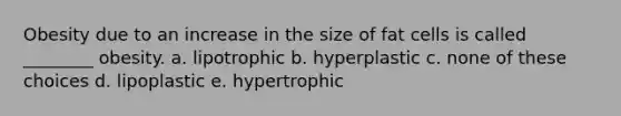 Obesity due to an increase in the size of fat cells is called ________ obesity. a. lipotrophic b. hyperplastic c. none of these choices d. lipoplastic e. hypertrophic