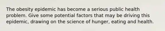 The obesity epidemic has become a serious public health problem. Give some potential factors that may be driving this epidemic, drawing on the science of hunger, eating and health.