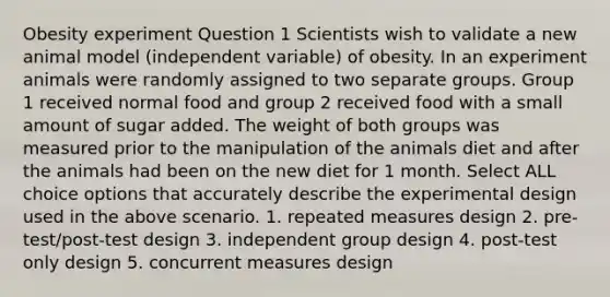 Obesity experiment Question 1 Scientists wish to validate a new animal model (independent variable) of obesity. In an experiment animals were randomly assigned to two separate groups. Group 1 received normal food and group 2 received food with a small amount of sugar added. The weight of both groups was measured prior to the manipulation of the animals diet and after the animals had been on the new diet for 1 month. Select ALL choice options that accurately describe the experimental design used in the above scenario. 1. repeated measures design 2. pre-test/post-test design 3. independent group design 4. post-test only design 5. concurrent measures design